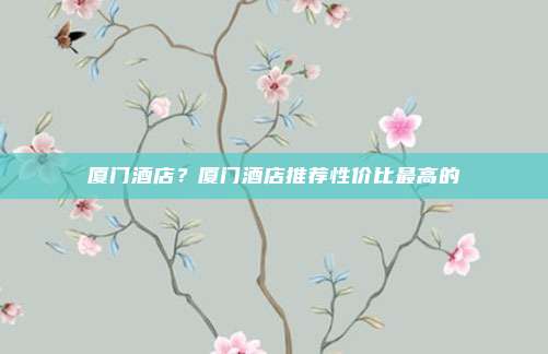 厦门酒店？厦门酒店推荐性价比最高的