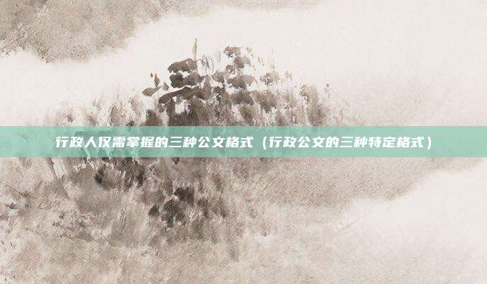 行政人仅需掌握的三种公文格式（行政公文的三种特定格式）