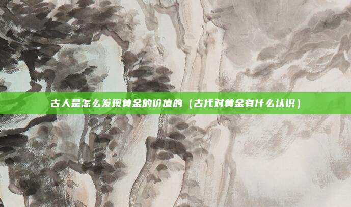古人是怎么发现黄金的价值的（古代对黄金有什么认识）