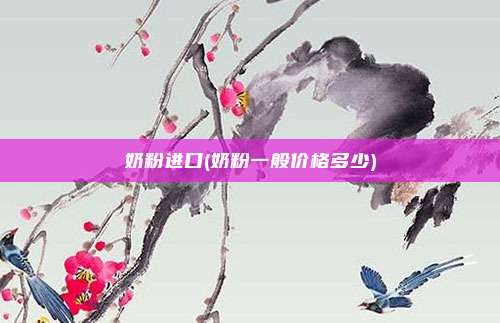 奶粉进口(奶粉一般价格多少)