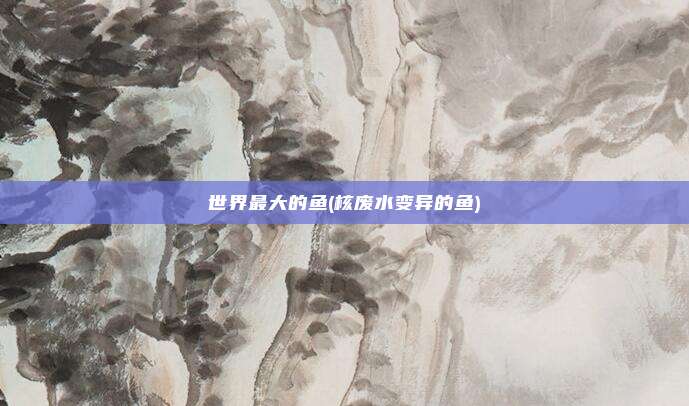 世界最大的鱼(核废水变异的鱼)