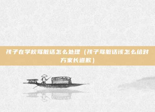 孩子在学校骂脏话怎么处理（孩子骂脏话该怎么给对方家长道歉）