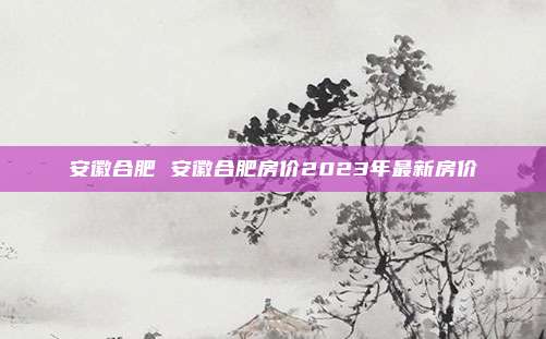 安徽合肥 安徽合肥房价2023年最新房价