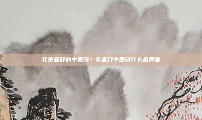北京最好的中医院?东直门中医院什么最厉害