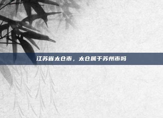 江苏省太仓市,太仓属于苏州市吗