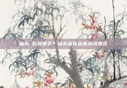 汕头礐石风景区?汕头莲花山旅游风景区