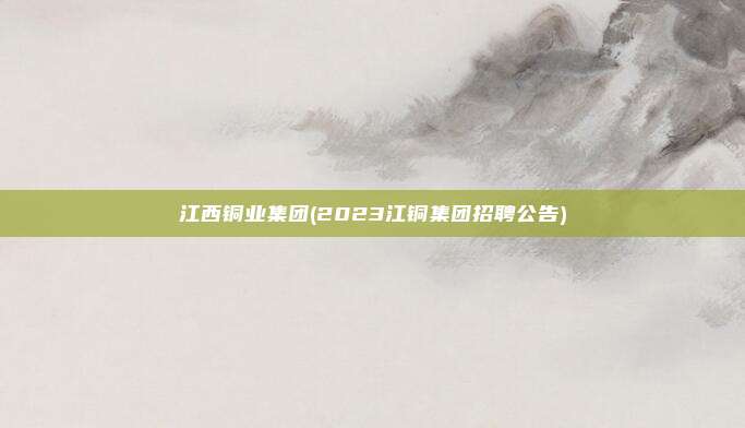 江西铜业集团(2023江铜集团招聘公告)