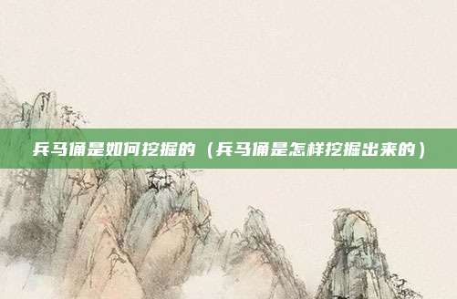 兵马俑是如何挖掘的(兵马俑是怎样挖掘出来的)