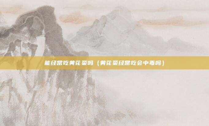 能经常吃黄花菜吗(黄花菜经常吃会中毒吗)