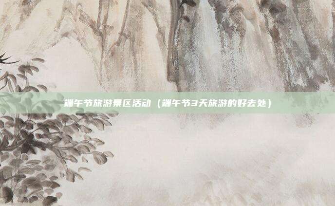 端午节旅游景区活动（端午节3天旅游的好去处）