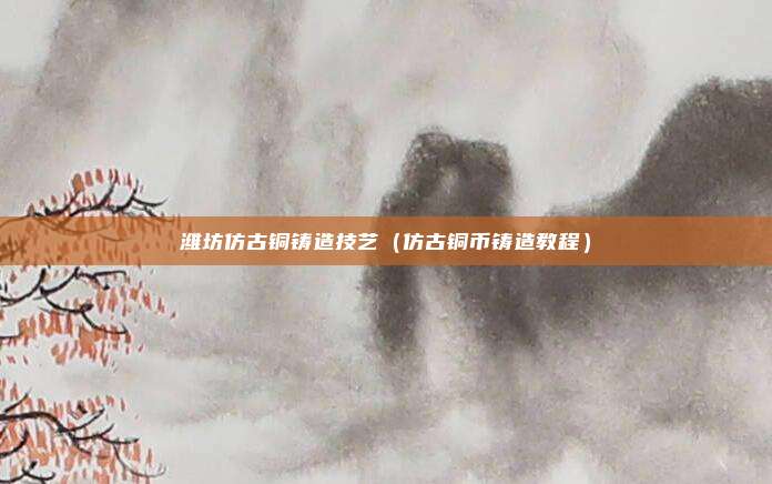 潍坊仿古铜铸造技艺(仿古铜币铸造教程)