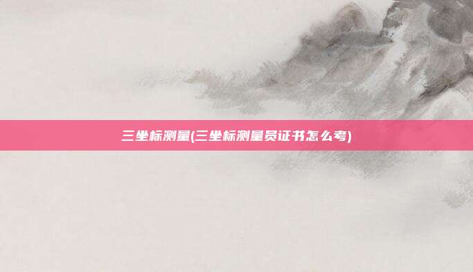 三坐标测量(三坐标测量员证书怎么考)