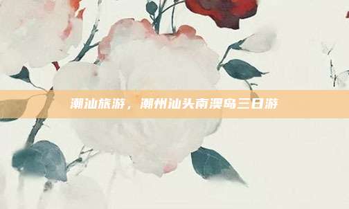 潮汕旅游,潮州汕头南澳岛三日游