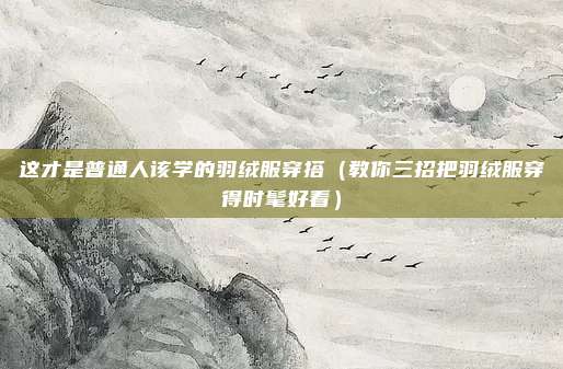 这才是普通人该学的羽绒服穿搭（教你三招把羽绒服穿得时髦好看）