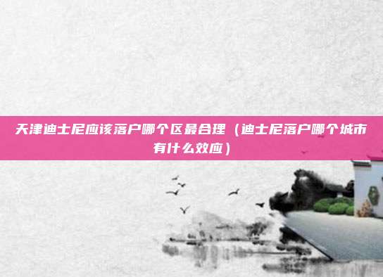 天津迪士尼应该落户哪个区最合理（迪士尼落户哪个城市有什么效应）