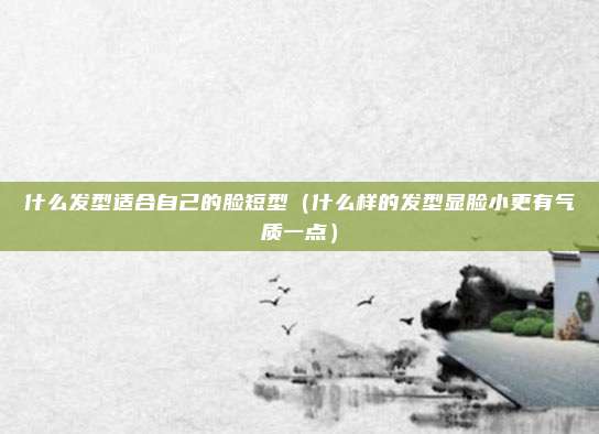 什么发型适合自己的脸短型（什么样的发型显脸小更有气质一点）