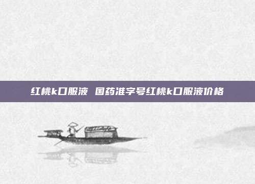 红桃k口服液 国药准字号红桃k口服液价格