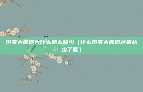 国宝大熊猫为什么那么稀少（什么国宝大熊猫越来越少了呢）