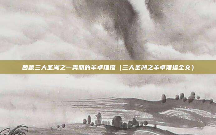 西藏三大圣湖之一美丽的羊卓雍措（三大圣湖之羊卓雍措全文）