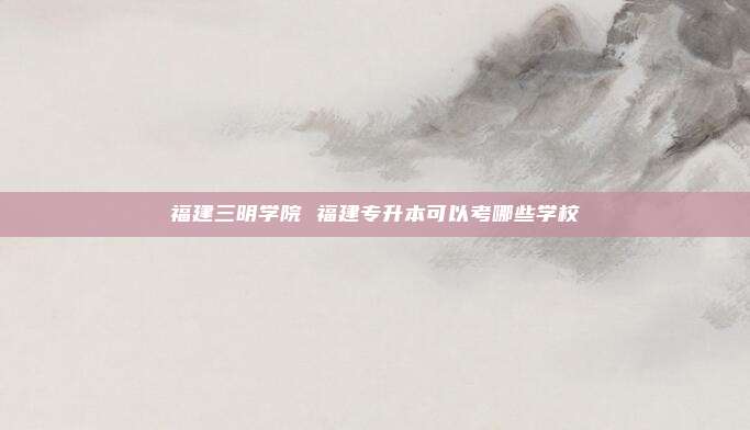 福建三明学院 福建专升本可以考哪些学校