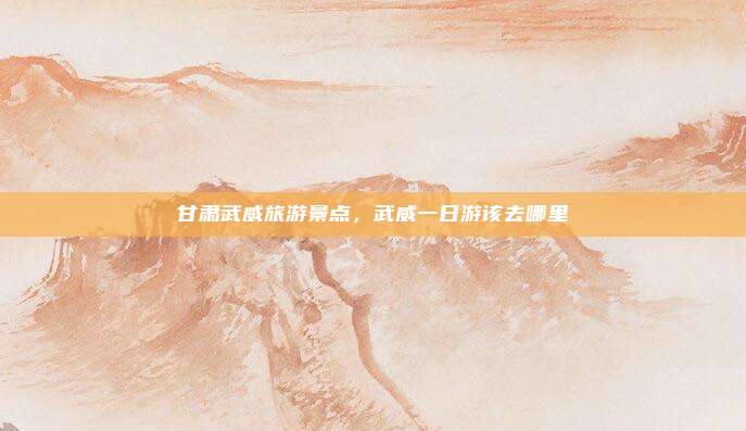 甘肃武威旅游景点,武威一日游该去哪里