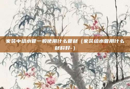家装中给水管一般使用什么管材（家装给水管用什么材料好-）