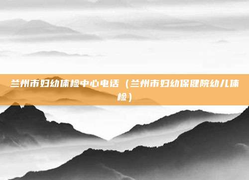 兰州市妇幼体检中心电话（兰州市妇幼保健院幼儿体检）