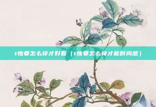 t恤要怎么穿才好看（t恤要怎么穿才能时尚感）