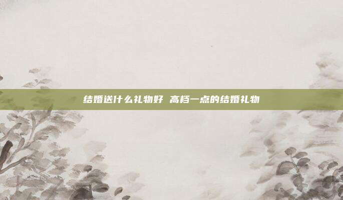 结婚送什么礼物好 高档一点的结婚礼物