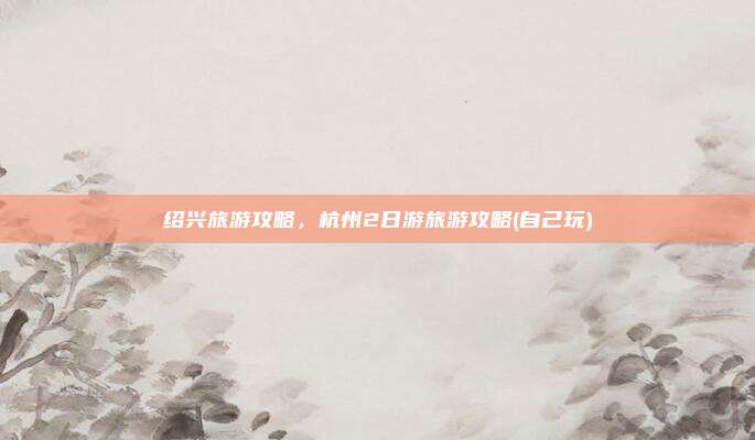 绍兴旅游攻略，杭州2日游旅游攻略(自己玩)