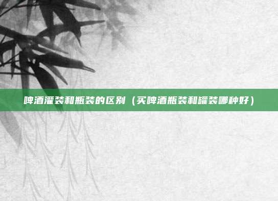 啤酒灌装和瓶装的区别（买啤酒瓶装和罐装哪种好）