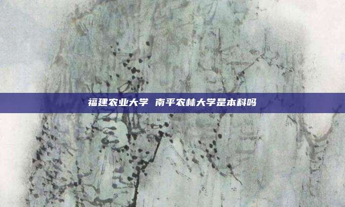 福建农业大学 南平农林大学是本科吗