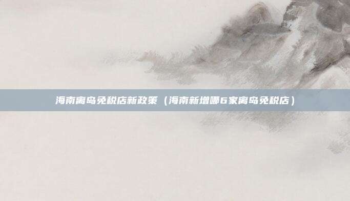 海南离岛免税店新政策（海南新增哪6家离岛免税店）