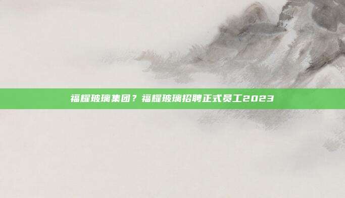 福耀玻璃集团？福耀玻璃招聘正式员工2023