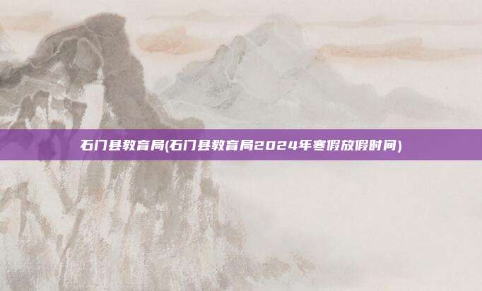 石门县教育局(石门县教育局2024年寒假放假时间)