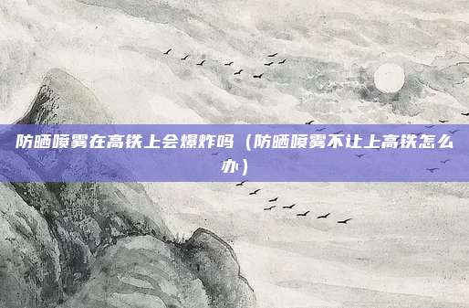 防晒喷雾在高铁上会爆炸吗（防晒喷雾不让上高铁怎么办）
