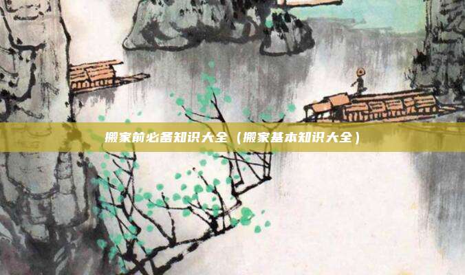 搬家前必备知识大全（搬家基本知识大全）
