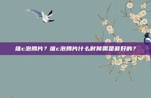 维c泡腾片？维c泡腾片什么时候喝是最好的？
