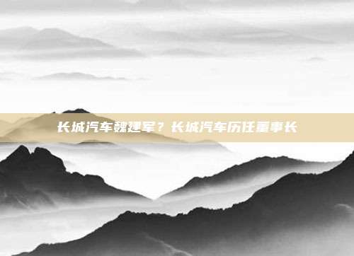 长城汽车魏建军?长城汽车历任董事长