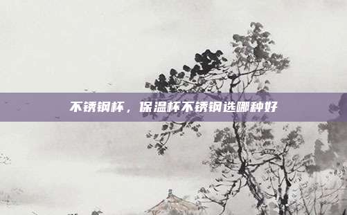 不锈钢杯,保温杯不锈钢选哪种好