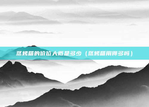 蒸烤箱的价位大概是多少(蒸烤箱用得多吗)