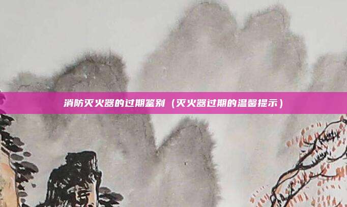 消防灭火器的过期鉴别（灭火器过期的温馨提示）