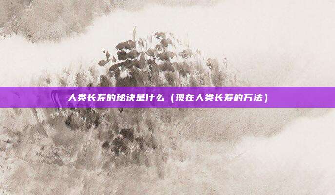 人类长寿的秘诀是什么(现在人类长寿的方法)
