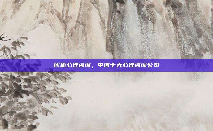团体心理咨询,中国十大心理咨询公司