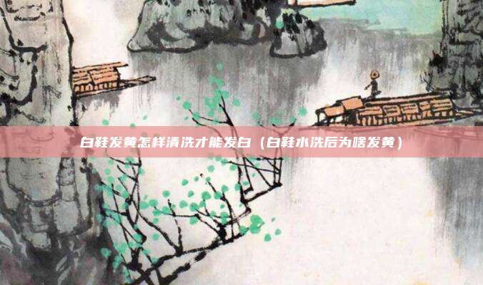 白鞋发黄怎样清洗才能发白（白鞋水洗后为啥发黄）