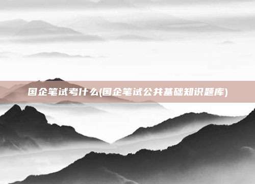 国企笔试考什么(国企笔试公共基础知识题库)