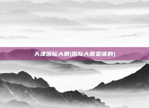 天津国际大厦(国际大厦是谁的)
