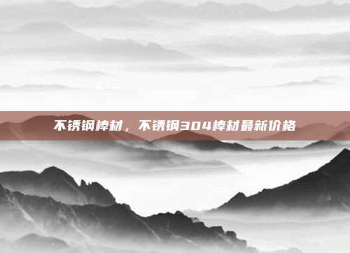 不锈钢棒材，不锈钢304棒材最新价格