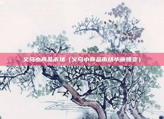 义乌小商品市场（义乌小商品市场华丽蝶变）