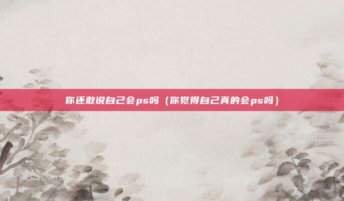 你还敢说自己会ps吗（你觉得自己真的会ps吗）